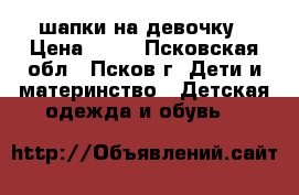 шапки на девочку › Цена ­ 50 - Псковская обл., Псков г. Дети и материнство » Детская одежда и обувь   